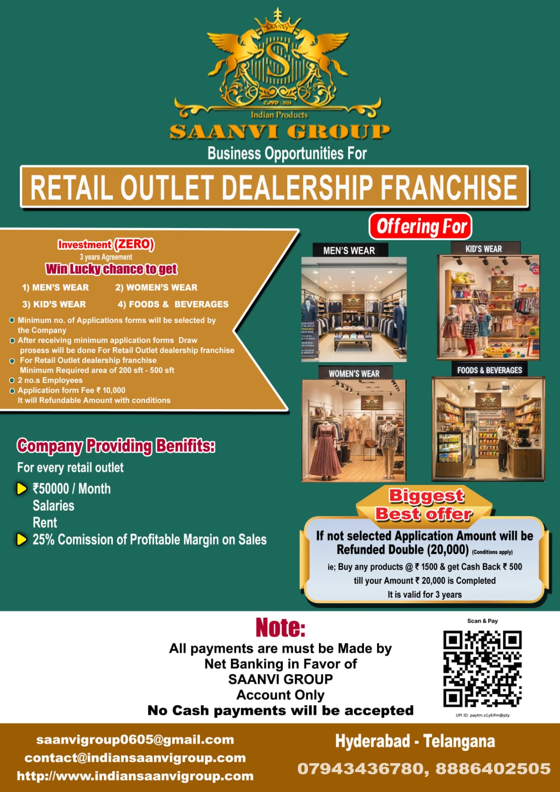 Saanvi Group as Offerings for Chance to get in .��️ Retail Outlet Dealership Franchise This opportunity covers all are separate i) Men's Wear, ii) Women's Wear, iii) Kid's Wear, iv) Foods & Beverages. | Feature | Details | |---|---| | Investment | ₹ 0 Investment (High Profitable Returns) | | Application Fee | ₹ 10,000 | | Shop Space | 200 sft – 500 sft | | Employees | 2 no.s | | Selection Process | Company Draw Process, after receiving minimum application forms (target volume not specified). | | Agreement | 3 years (for selected members only) | Every Retail outlet get Benefits for Selected Dealers: * ₹ 10 Lacs – ₹ 25 Lacs for Stock with Interior Work (Provided by Company) * ₹ 50,000 / Month (Salary + Rent) * 25% of Profit Margin on Sales Refund/Cash Back Policy (If Not Selected): If an applicant is not selected, they will receive double the application amount (₹ 20,000) back in the form of a cash-back scheme, valid for 3 years, once the retail outlet opens in their area: * Cash Back: ₹ 500 for every ₹ 1,500 purchase. * This continues until the total cash back reaches ₹ 20,000. �� Important Note on Payments * All payments must be made via Net Banking in favor of "SAANVI GROUP" Account Only. * No cash payments will be accepted.