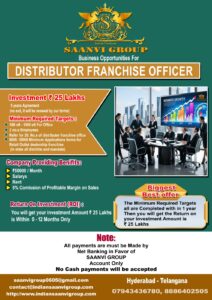 Saanvi Group as Offering Business Franchise Opportunities forDistributor Franchise Officer : With Investment Amount is ₹ 25 lacs 5 years Aggreement ( no exit it will renewal our terms ) Minimum Required Targets : 500 sft - 1000 sft For Office 2 no.s Employees 8000 - 10000 Minimum Applications forms for Retail Outlet dealership ( in state all districts and mandals ) Benifits From Company : Company will Providing ₹ 50,000 / Month Salarys Rent 5 % Comission of Profit Margin on Sales And the Biggest Best offer providing Company i.e. The Minimum Required Targets all are Completed with in 1 year Then you will get the Return on your investment Amount is ₹ 25 lacs Return On Investment: You will get your investment Amount ₹ 25 lacs is Within 0 - 12 Months Only Important Note on Payments : * All payments must be made via Net Banking in favor of "SAANVI GROUP" Account Only. * No cash payments will be accepted.